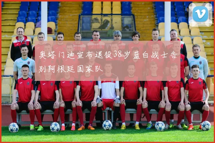 奥塔门迪宣布退役38岁蓝白战士告别阿根廷国家队