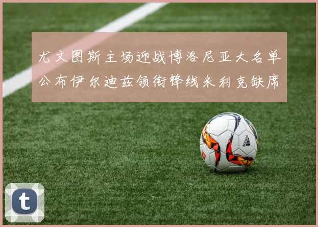 尤文图斯主场迎战博洛尼亚大名单公布伊尔迪兹领衔锋线米利克缺席