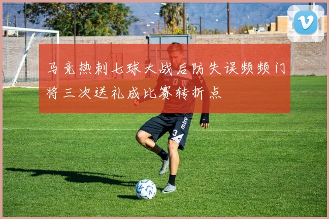 马竞热刺七球大战后防失误频频门将三次送礼成比赛转折点
