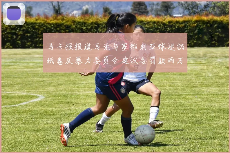 马卡报报道马竞与塞维利亚球迷扔纸卷反暴力委员会建议各罚款两万欧元