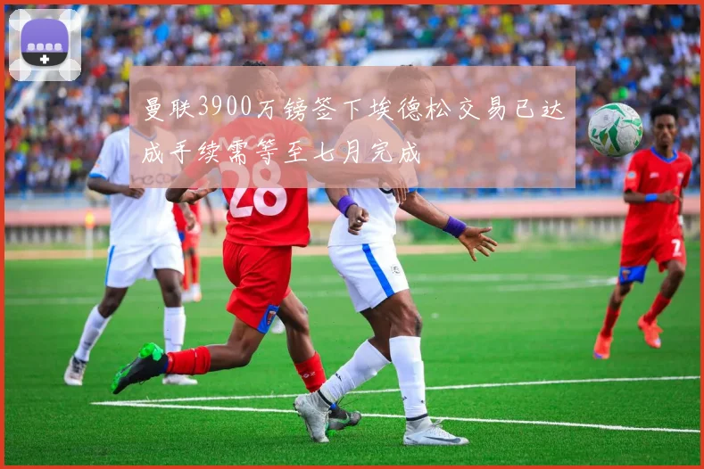 曼联3900万镑签下埃德松交易已达成手续需等至七月完成