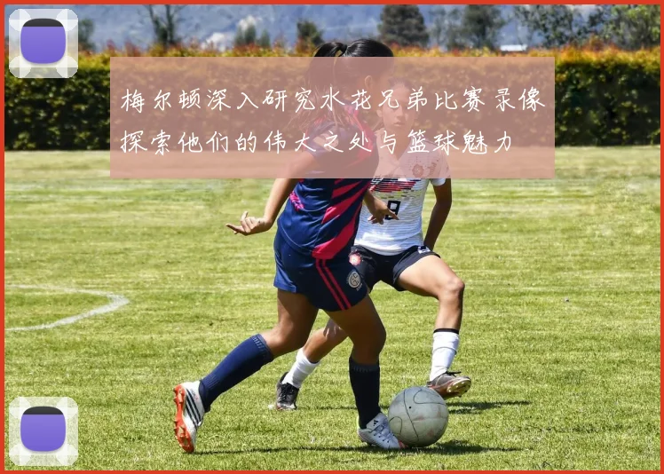 梅尔顿深入研究水花兄弟比赛录像探索他们的伟大之处与篮球魅力
