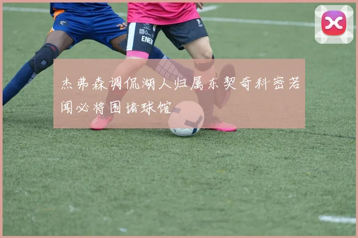 杰弗森调侃湖人归属东契奇科密若闻必将围堵球馆