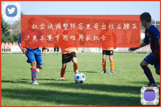囧叔尝试调整阵容里奇出任后腰亚沙里本赛季恐难再获机会