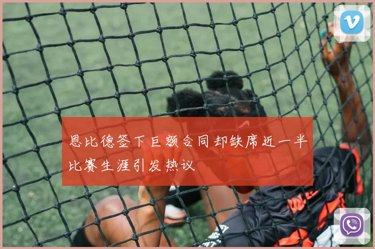 恩比德签下巨额合同却缺席近一半比赛生涯引发热议