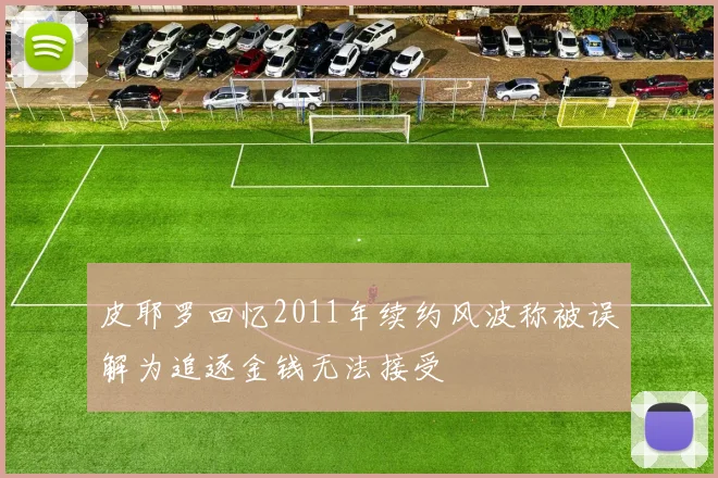 皮耶罗回忆2011年续约风波称被误解为追逐金钱无法接受