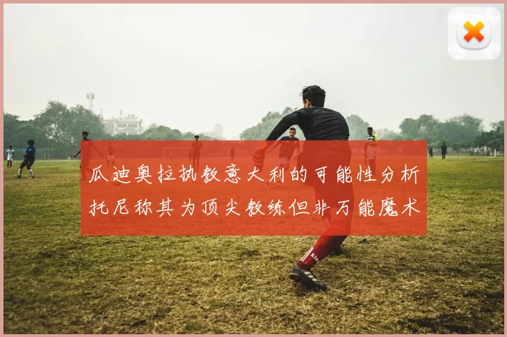 瓜迪奥拉执教意大利的可能性分析托尼称其为顶尖教练但非万能魔术师