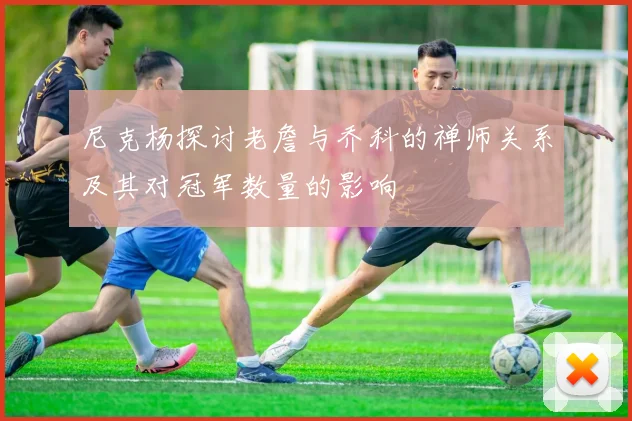 尼克杨探讨老詹与乔科的禅师关系及其对冠军数量的影响