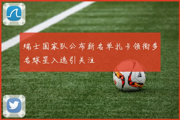 瑞士国家队公布新名单扎卡领衔多名球星入选引关注