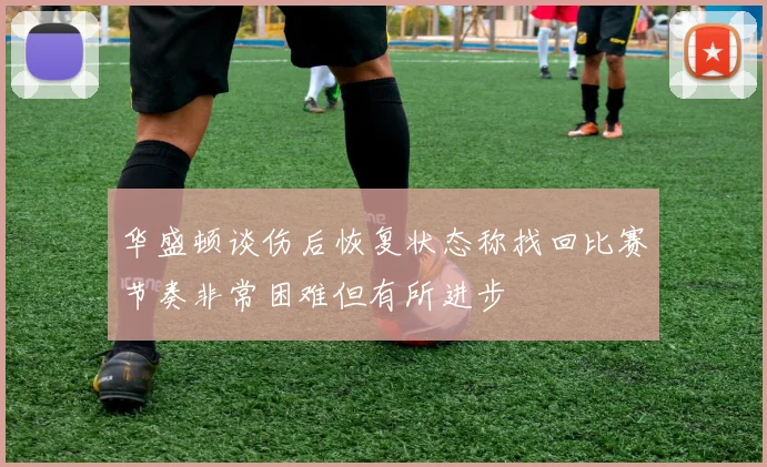 华盛顿谈伤后恢复状态称找回比赛节奏非常困难但有所进步