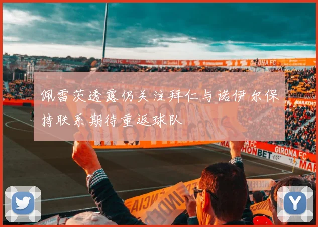 佩雷茨透露仍关注拜仁与诺伊尔保持联系期待重返球队