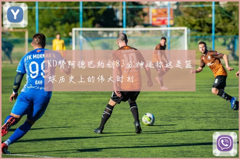 KD赞阿德巴约创83分神迹称这是篮球历史上的伟大时刻