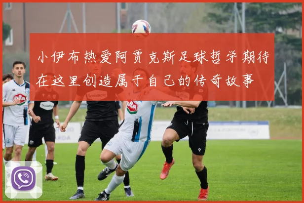 小伊布热爱阿贾克斯足球哲学期待在这里创造属于自己的传奇故事