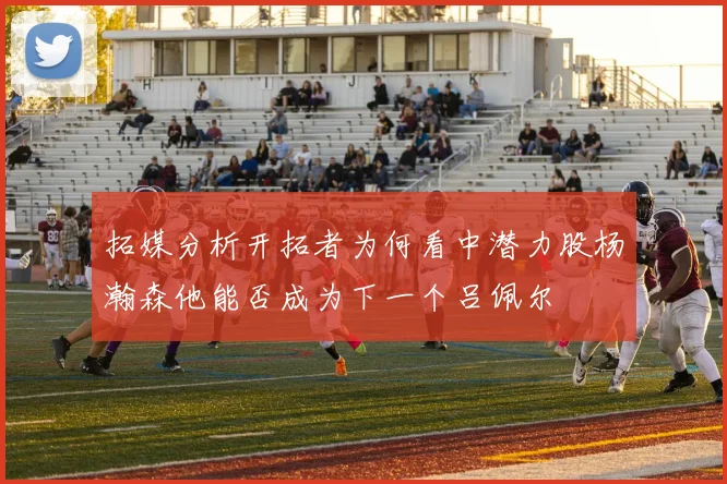 拓媒分析开拓者为何看中潜力股杨瀚森他能否成为下一个吕佩尔
