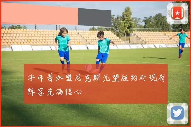 字母哥加盟尼克斯无望纽约对现有阵容充满信心