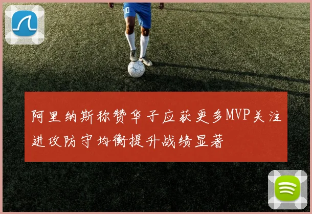 阿里纳斯称赞华子应获更多MVP关注进攻防守均衡提升战绩显著
