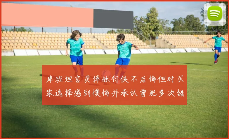 库班坦言卖掉独行侠不后悔但对买家选择感到懊悔并承认曾犯多次错误