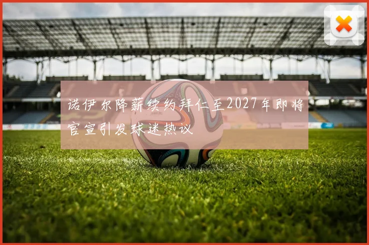 诺伊尔降薪续约拜仁至2027年即将官宣引发球迷热议