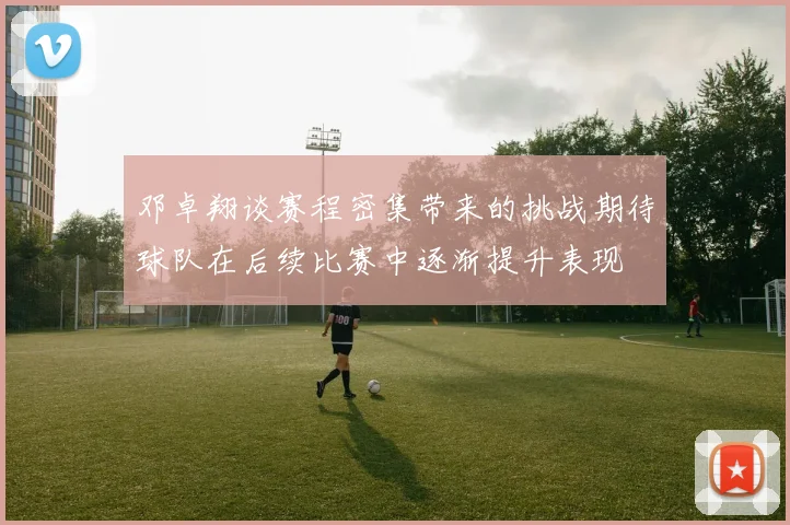邓卓翔谈赛程密集带来的挑战期待球队在后续比赛中逐渐提升表现