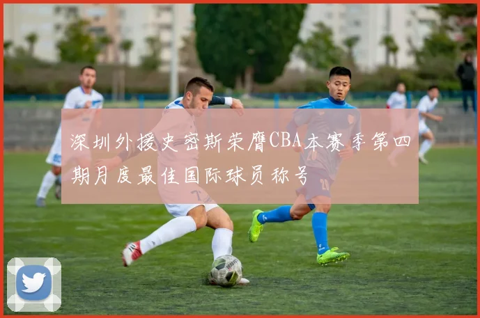 深圳外援史密斯荣膺CBA本赛季第四期月度最佳国际球员称号