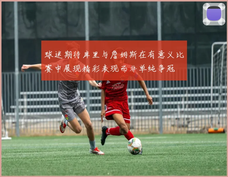 球迷期待库里与詹姆斯在有意义比赛中展现精彩表现而非单纯争冠