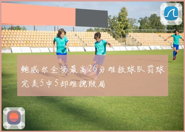鲍威尔全场最高26分难救球队罚球完美5中5却难挽败局